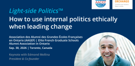 Light-side Politics™ How to use internal politics ethically when leading change Association des Alumni des Grandes Écoles Françaises en Ontario (AAGEF) | Elite French Graduate Schools Alumni Association in Ontario Sep. 30, 2026 | Toronto, Canada Keynote with Edmond Mellina President & Co-founder