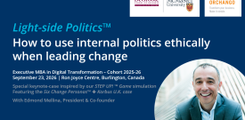 Light-side Politics™ - How to use internal politics ethically when leading change Executive MBA in Digital Transformation – Cohort 2025-26 September 23, 2026 | Ron Joyce Centre, Burlington, Canada Special keynote-case inspired by our STEP UP! ™ Game simulation Featuring the Six Change Personas™ + Korbus U.K. case With Edmond Mellina, President & Co-founder