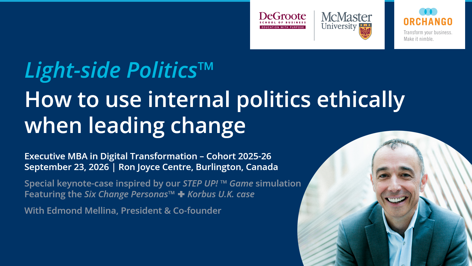 Light-side Politics™ - How to use internal politics ethically when leading change Executive MBA in Digital Transformation – Cohort 2025-26 September 23, 2026 | Ron Joyce Centre, Burlington, Canada Special keynote-case inspired by our STEP UP! ™ Game simulation Featuring the Six Change Personas™ + Korbus U.K. case With Edmond Mellina, President & Co-founder